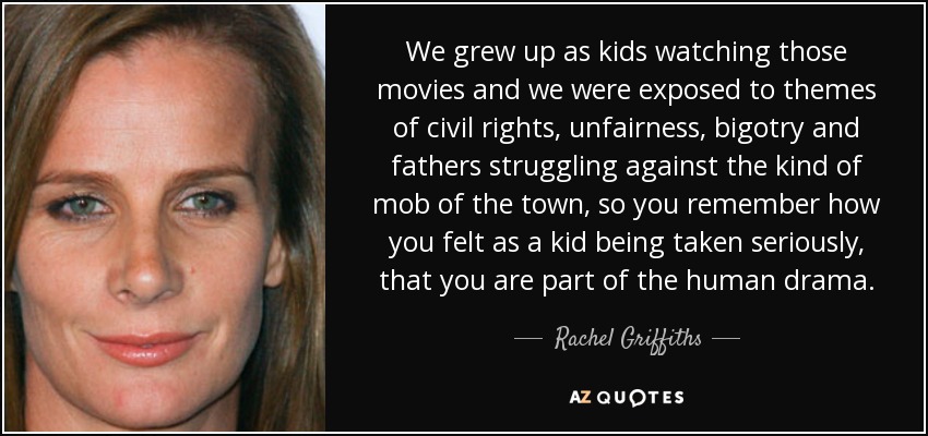 We grew up as kids watching those movies and we were exposed to themes of civil rights, unfairness, bigotry and fathers struggling against the kind of mob of the town, so you remember how you felt as a kid being taken seriously, that you are part of the human drama. - Rachel Griffiths