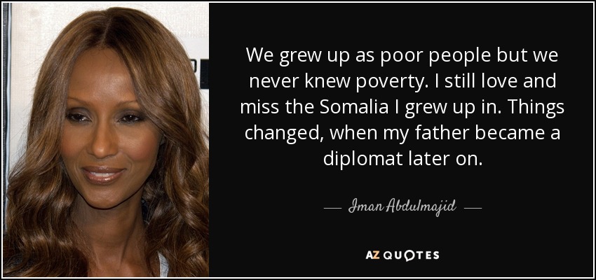 We grew up as poor people but we never knew poverty. I still love and miss the Somalia I grew up in. Things changed, when my father became a diplomat later on. - Iman Abdulmajid