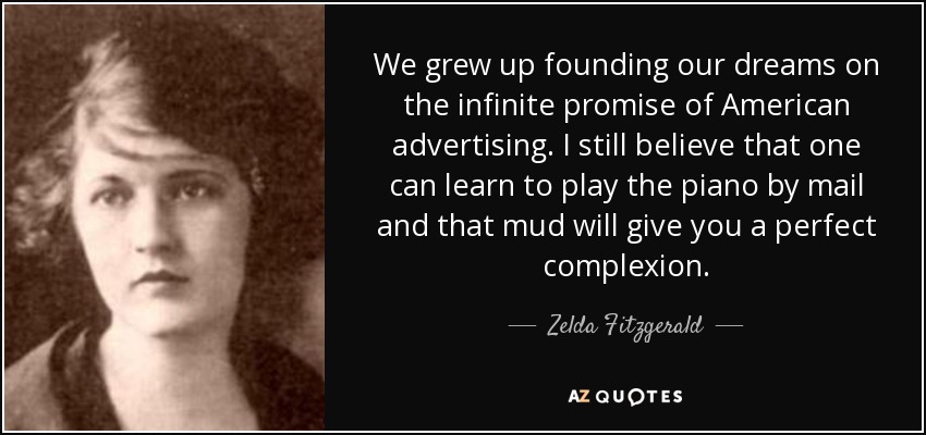 We grew up founding our dreams on the infinite promise of American advertising. I still believe that one can learn to play the piano by mail and that mud will give you a perfect complexion. - Zelda Fitzgerald