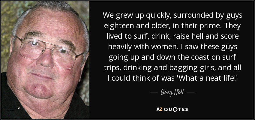 We grew up quickly, surrounded by guys eighteen and older, in their prime. They lived to surf, drink, raise hell and score heavily with women. I saw these guys going up and down the coast on surf trips, drinking and bagging girls, and all I could think of was 'What a neat life!' - Greg Noll