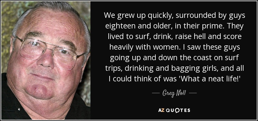 We grew up quickly, surrounded by guys eighteen and older, in their prime. They lived to surf, drink, raise hell and score heavily with women. I saw these guys going up and down the coast on surf trips, drinking and bagging girls, and all I could think of was 'What a neat life!' - Greg Noll