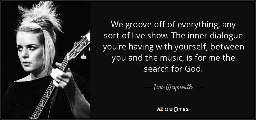 We groove off of everything, any sort of live show. The inner dialogue you're having with yourself, between you and the music, is for me the search for God. - Tina Weymouth