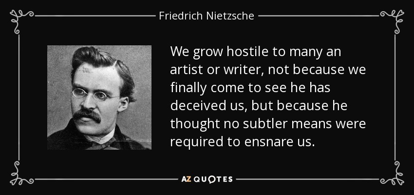 We grow hostile to many an artist or writer, not because we finally come to see he has deceived us, but because he thought no subtler means were required to ensnare us. - Friedrich Nietzsche