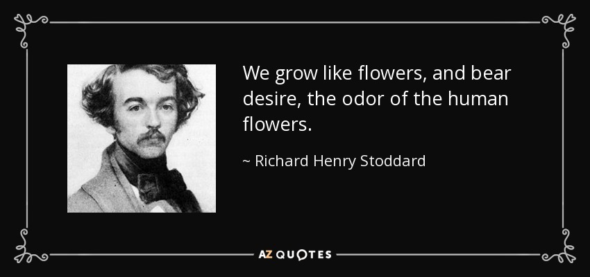 We grow like flowers, and bear desire, the odor of the human flowers. - Richard Henry Stoddard