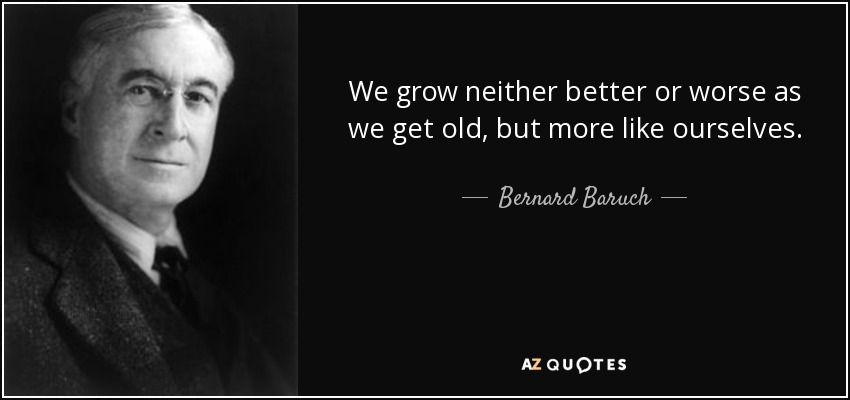 We grow neither better or worse as we get old, but more like ourselves. - Bernard Baruch