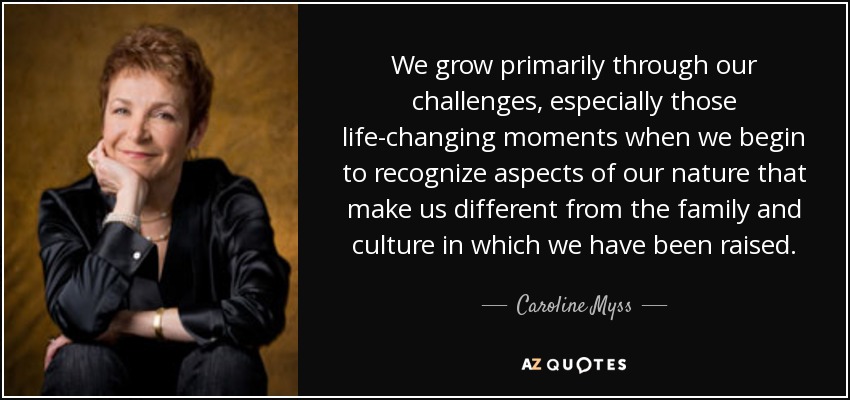 We grow primarily through our challenges, especially those life-changing moments when we begin to recognize aspects of our nature that make us different from the family and culture in which we have been raised. - Caroline Myss