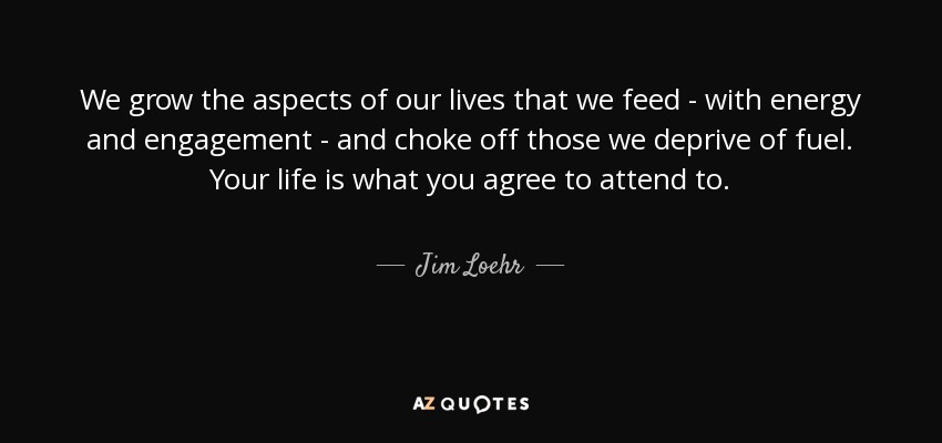 We grow the aspects of our lives that we feed - with energy and engagement - and choke off those we deprive of fuel. Your life is what you agree to attend to. - Jim Loehr