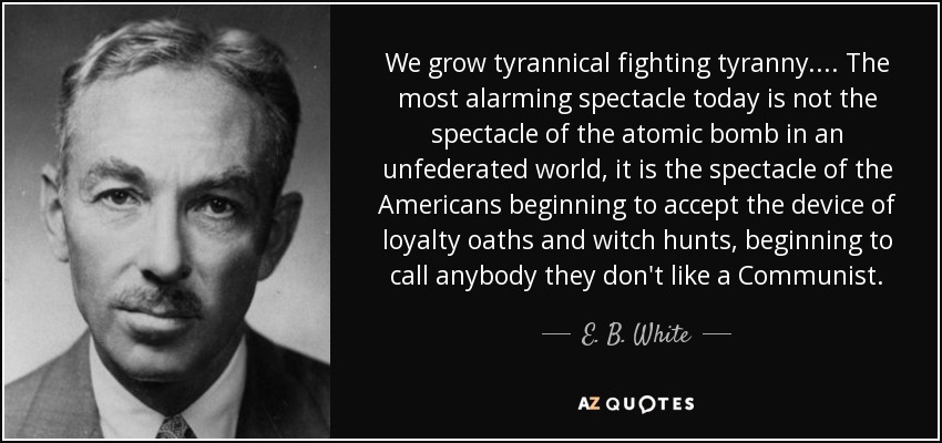 We grow tyrannical fighting tyranny. . . . The most alarming spectacle today is not the spectacle of the atomic bomb in an unfederated world, it is the spectacle of the Americans beginning to accept the device of loyalty oaths and witch hunts, beginning to call anybody they don't like a Communist. - E. B. White