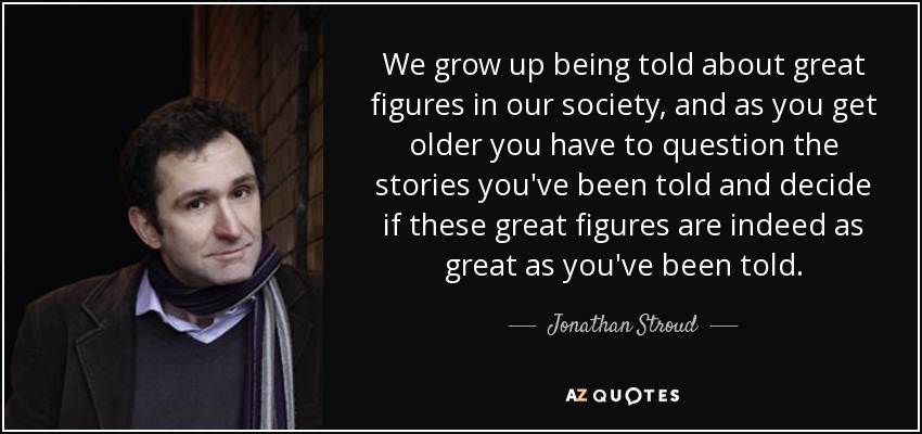 We grow up being told about great figures in our society, and as you get older you have to question the stories you've been told and decide if these great figures are indeed as great as you've been told. - Jonathan Stroud