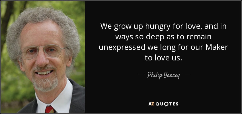We grow up hungry for love, and in ways so deep as to remain unexpressed we long for our Maker to love us. - Philip Yancey