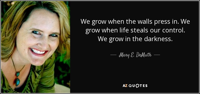 We grow when the walls press in. We grow when life steals our control. We grow in the darkness. - Mary E. DeMuth