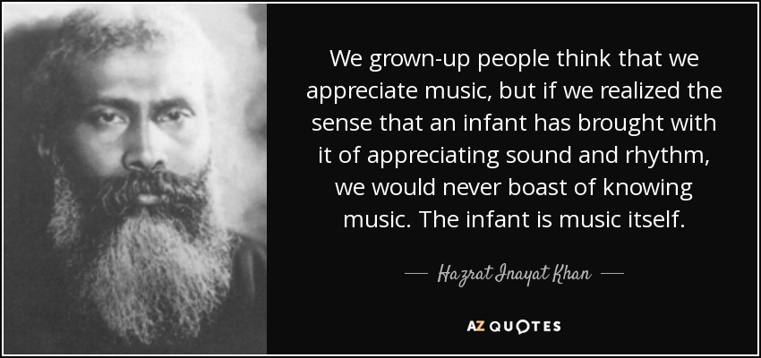 We grown-up people think that we appreciate music, but if we realized the sense that an infant has brought with it of appreciating sound and rhythm, we would never boast of knowing music. The infant is music itself. - Hazrat Inayat Khan