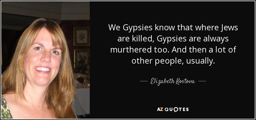 We Gypsies know that where Jews are killed, Gypsies are always murthered too. And then a lot of other people, usually. - Elizabeth Kostova