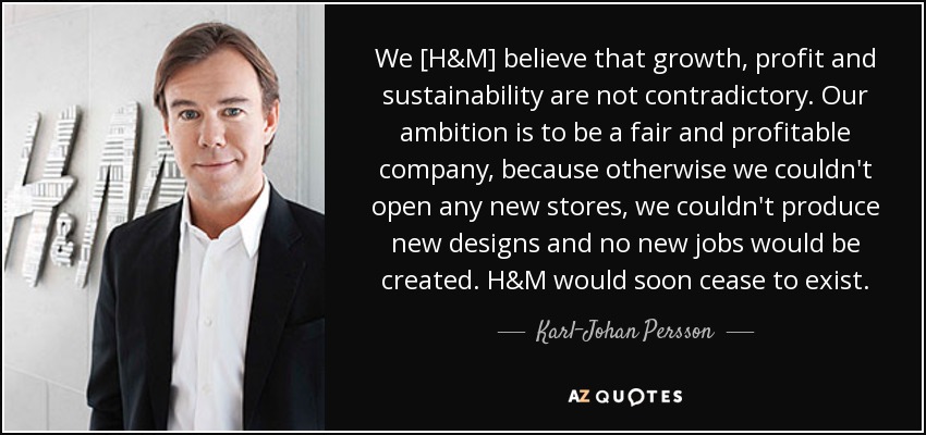 We [H&M] believe that growth, profit and sustainability are not contradictory. Our ambition is to be a fair and profitable company, because otherwise we couldn't open any new stores, we couldn't produce new designs and no new jobs would be created. H&M would soon cease to exist. - Karl-Johan Persson
