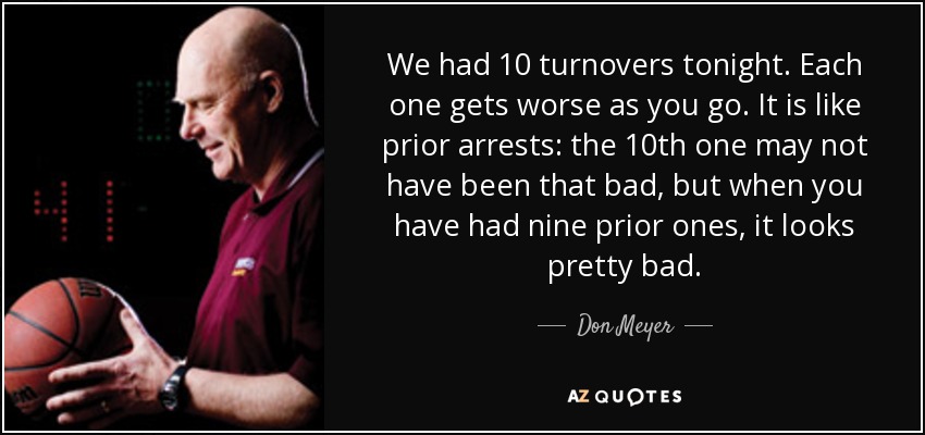 We had 10 turnovers tonight. Each one gets worse as you go. It is like prior arrests: the 10th one may not have been that bad, but when you have had nine prior ones, it looks pretty bad. - Don Meyer