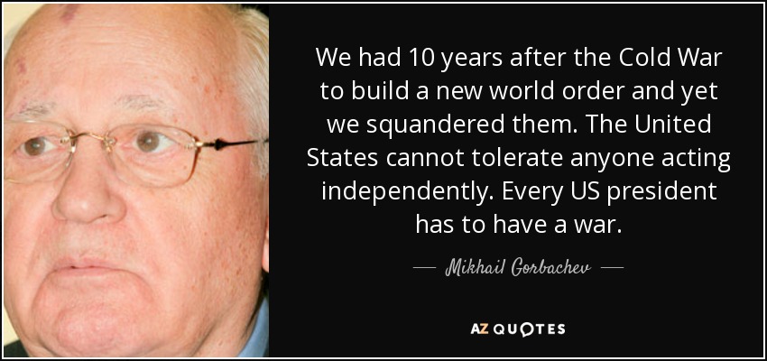 We had 10 years after the Cold War to build a new world order and yet we squandered them. The United States cannot tolerate anyone acting independently. Every US president has to have a war. - Mikhail Gorbachev