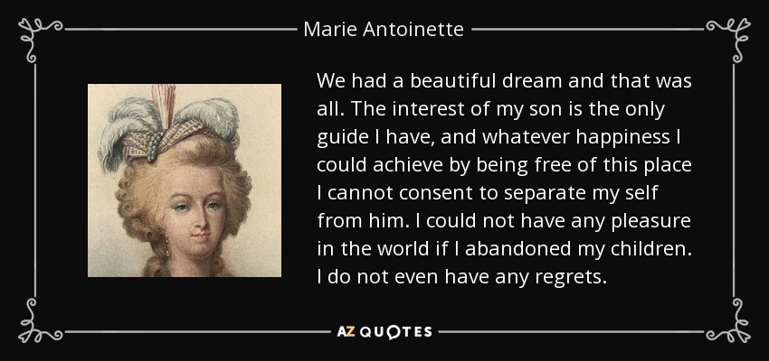 We had a beautiful dream and that was all. The interest of my son is the only guide I have, and whatever happiness I could achieve by being free of this place I cannot consent to separate my self from him. I could not have any pleasure in the world if I abandoned my children. I do not even have any regrets. - Marie Antoinette