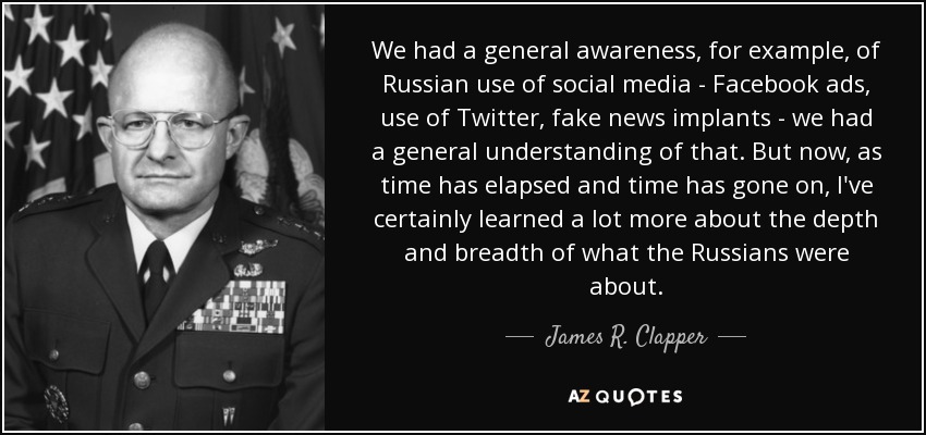 We had a general awareness, for example, of Russian use of social media - Facebook ads, use of Twitter, fake news implants - we had a general understanding of that. But now, as time has elapsed and time has gone on, I've certainly learned a lot more about the depth and breadth of what the Russians were about. - James R. Clapper