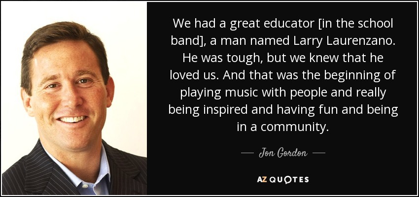 We had a great educator [in the school band], a man named Larry Laurenzano. He was tough, but we knew that he loved us. And that was the beginning of playing music with people and really being inspired and having fun and being in a community. - Jon Gordon