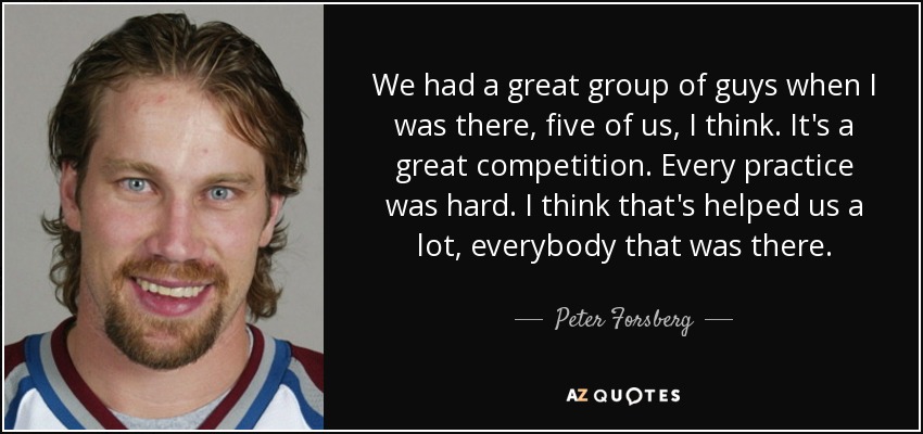 We had a great group of guys when I was there, five of us, I think. It's a great competition. Every practice was hard. I think that's helped us a lot, everybody that was there. - Peter Forsberg
