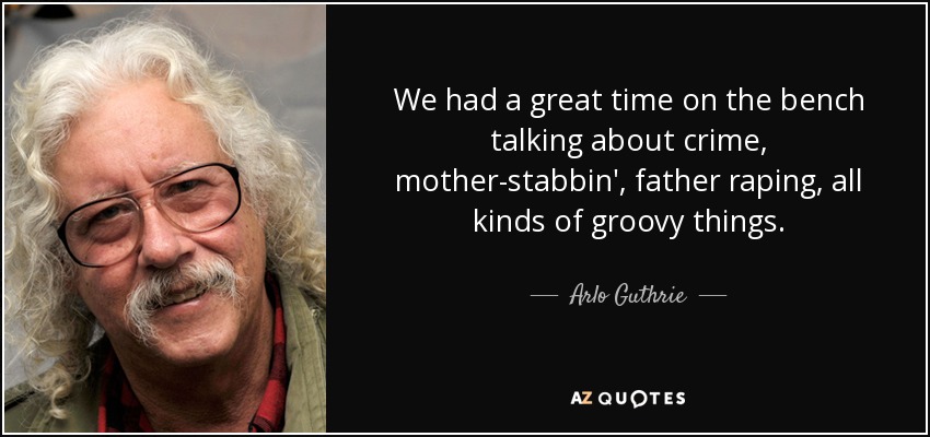 We had a great time on the bench talking about crime, mother-stabbin', father raping, all kinds of groovy things. - Arlo Guthrie