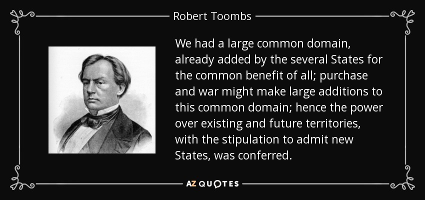 We had a large common domain, already added by the several States for the common benefit of all; purchase and war might make large additions to this common domain; hence the power over existing and future territories, with the stipulation to admit new States, was conferred. - Robert Toombs