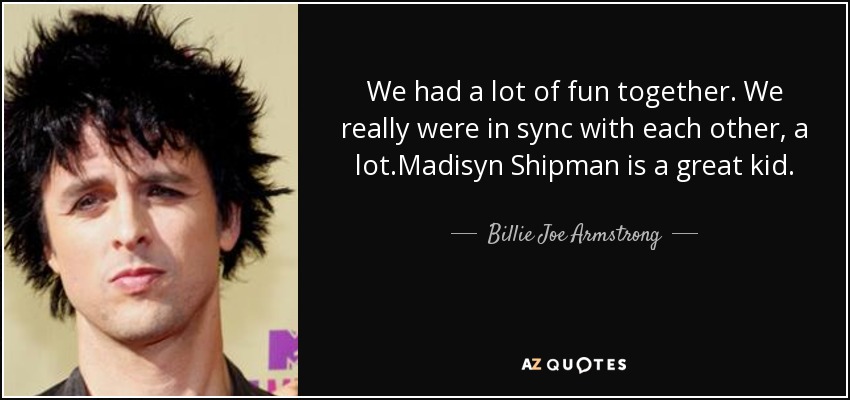 We had a lot of fun together. We really were in sync with each other, a lot.Madisyn Shipman is a great kid. - Billie Joe Armstrong