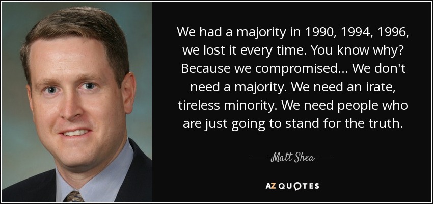 We had a majority in 1990, 1994, 1996, we lost it every time. You know why? Because we compromised... We don't need a majority. We need an irate, tireless minority. We need people who are just going to stand for the truth. - Matt Shea