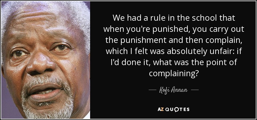We had a rule in the school that when you're punished, you carry out the punishment and then complain, which I felt was absolutely unfair: if I'd done it, what was the point of complaining? - Kofi Annan