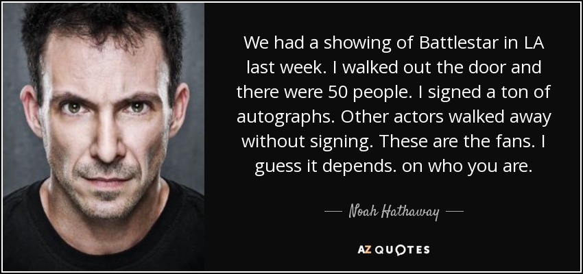 We had a showing of Battlestar in LA last week. I walked out the door and there were 50 people. I signed a ton of autographs. Other actors walked away without signing. These are the fans. I guess it depends. on who you are. - Noah Hathaway