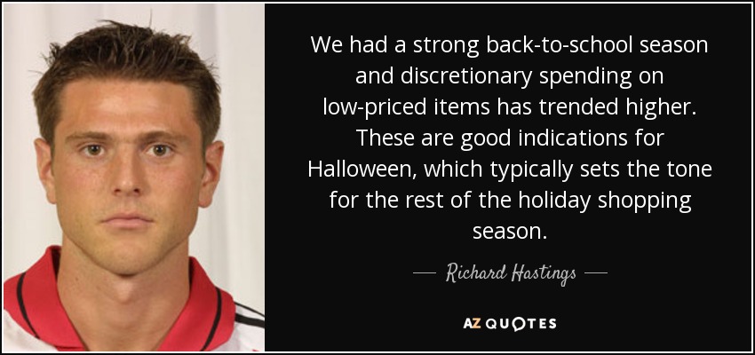 We had a strong back-to-school season and discretionary spending on low-priced items has trended higher. These are good indications for Halloween, which typically sets the tone for the rest of the holiday shopping season. - Richard Hastings