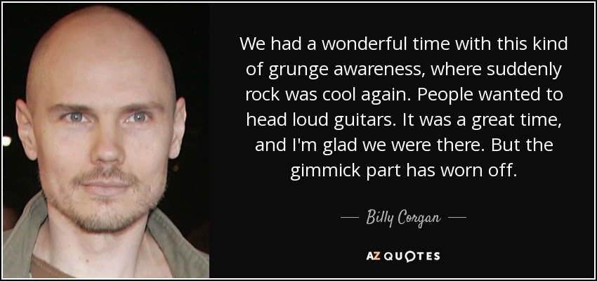 We had a wonderful time with this kind of grunge awareness, where suddenly rock was cool again. People wanted to head loud guitars. It was a great time, and I'm glad we were there. But the gimmick part has worn off. - Billy Corgan
