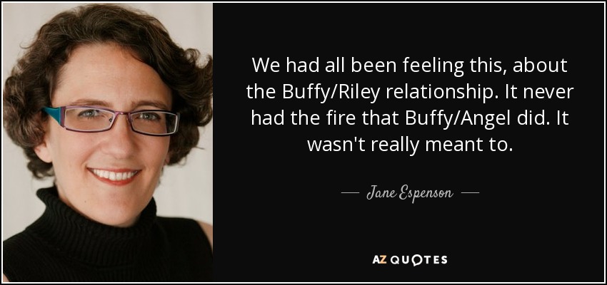 We had all been feeling this, about the Buffy/Riley relationship. It never had the fire that Buffy/Angel did. It wasn't really meant to. - Jane Espenson