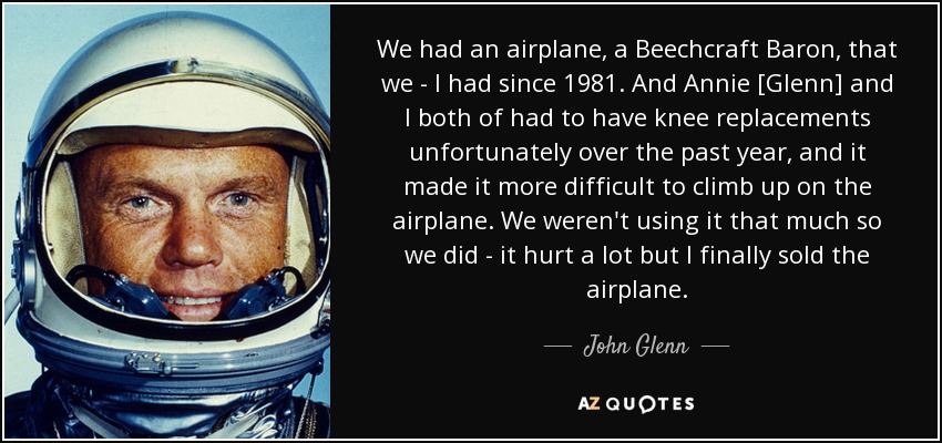 We had an airplane, a Beechcraft Baron, that we - I had since 1981. And Annie [Glenn] and I both of had to have knee replacements unfortunately over the past year, and it made it more difficult to climb up on the airplane. We weren't using it that much so we did - it hurt a lot but I finally sold the airplane. - John Glenn