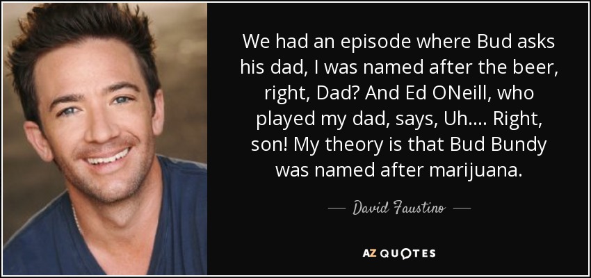 We had an episode where Bud asks his dad, I was named after the beer, right, Dad? And Ed ONeill, who played my dad, says, Uh. . . . Right, son! My theory is that Bud Bundy was named after marijuana. - David Faustino