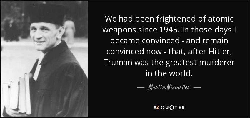 We had been frightened of atomic weapons since 1945. In those days I became convinced - and remain convinced now - that, after Hitler, Truman was the greatest murderer in the world. - Martin Niemoller