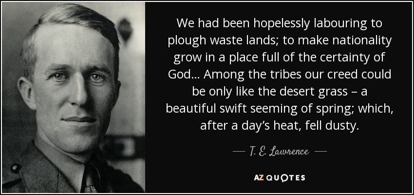 We had been hopelessly labouring to plough waste lands; to make nationality grow in a place full of the certainty of God… Among the tribes our creed could be only like the desert grass – a beautiful swift seeming of spring; which, after a day’s heat, fell dusty. - T. E. Lawrence