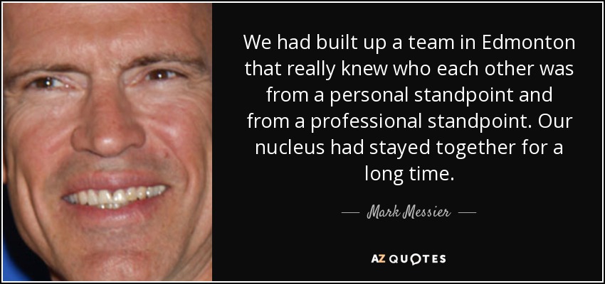 We had built up a team in Edmonton that really knew who each other was from a personal standpoint and from a professional standpoint. Our nucleus had stayed together for a long time. - Mark Messier