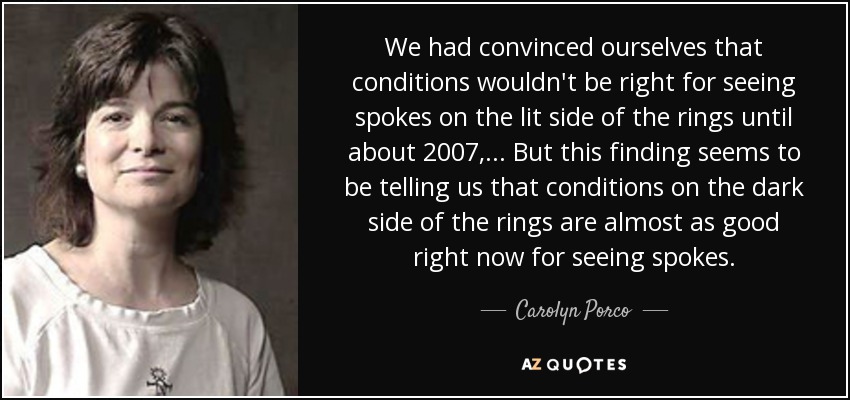 We had convinced ourselves that conditions wouldn't be right for seeing spokes on the lit side of the rings until about 2007, ... But this finding seems to be telling us that conditions on the dark side of the rings are almost as good right now for seeing spokes. - Carolyn Porco