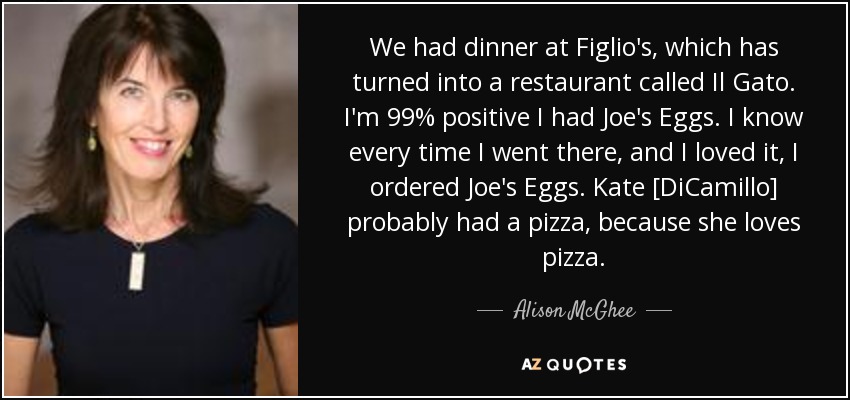We had dinner at Figlio's, which has turned into a restaurant called Il Gato. I'm 99% positive I had Joe's Eggs. I know every time I went there, and I loved it, I ordered Joe's Eggs. Kate [DiCamillo] probably had a pizza, because she loves pizza. - Alison McGhee