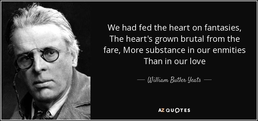We had fed the heart on fantasies, The heart's grown brutal from the fare, More substance in our enmities Than in our love - William Butler Yeats