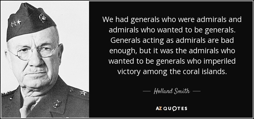 We had generals who were admirals and admirals who wanted to be generals. Generals acting as admirals are bad enough, but it was the admirals who wanted to be generals who imperiled victory among the coral islands. - Holland Smith