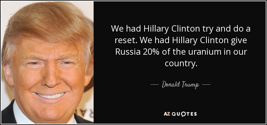 We had Hillary Clinton try and do a reset. We had Hillary Clinton give Russia 20% of the uranium in our country. - Donald Trump