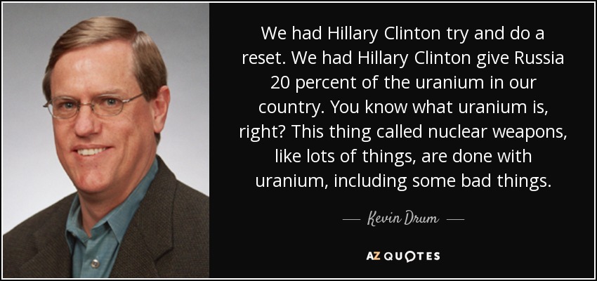 We had Hillary Clinton try and do a reset. We had Hillary Clinton give Russia 20 percent of the uranium in our country. You know what uranium is, right? This thing called nuclear weapons, like lots of things, are done with uranium, including some bad things. - Kevin Drum