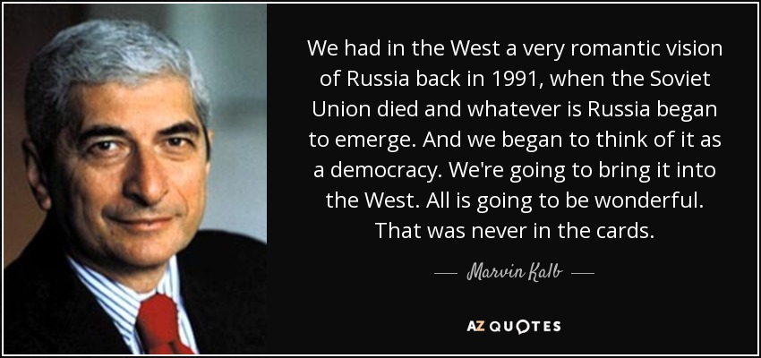 We had in the West a very romantic vision of Russia back in 1991, when the Soviet Union died and whatever is Russia began to emerge. And we began to think of it as a democracy. We're going to bring it into the West. All is going to be wonderful. That was never in the cards. - Marvin Kalb