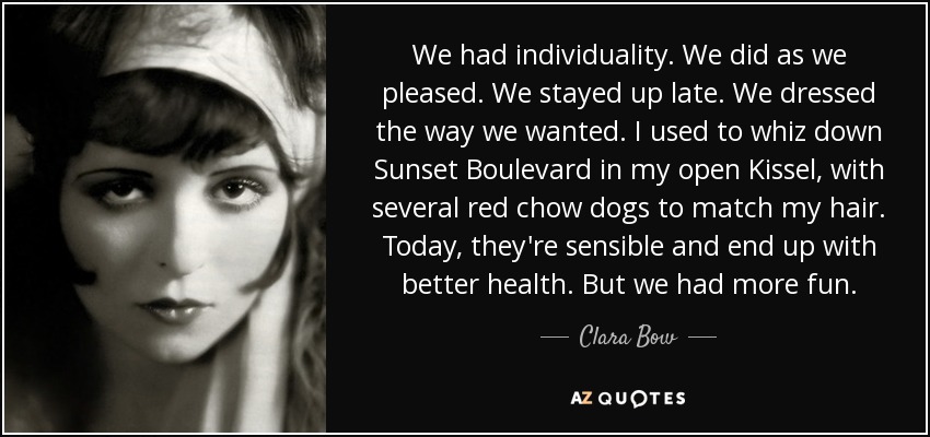 We had individuality. We did as we pleased. We stayed up late. We dressed the way we wanted. I used to whiz down Sunset Boulevard in my open Kissel, with several red chow dogs to match my hair. Today, they're sensible and end up with better health. But we had more fun. - Clara Bow