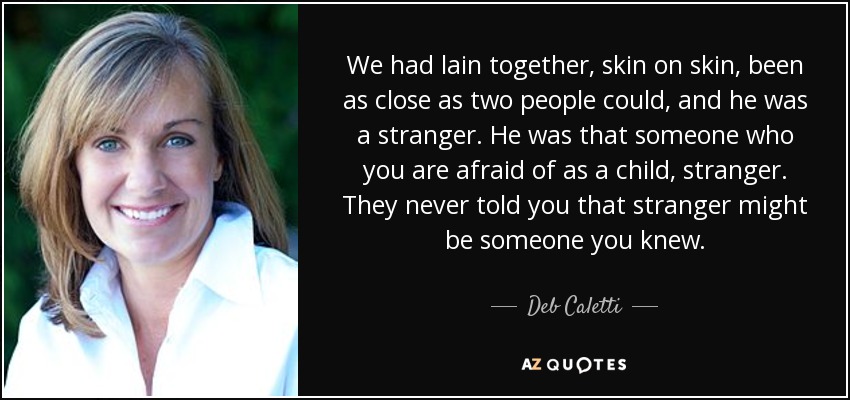 We had lain together, skin on skin, been as close as two people could, and he was a stranger. He was that someone who you are afraid of as a child, stranger. They never told you that stranger might be someone you knew. - Deb Caletti