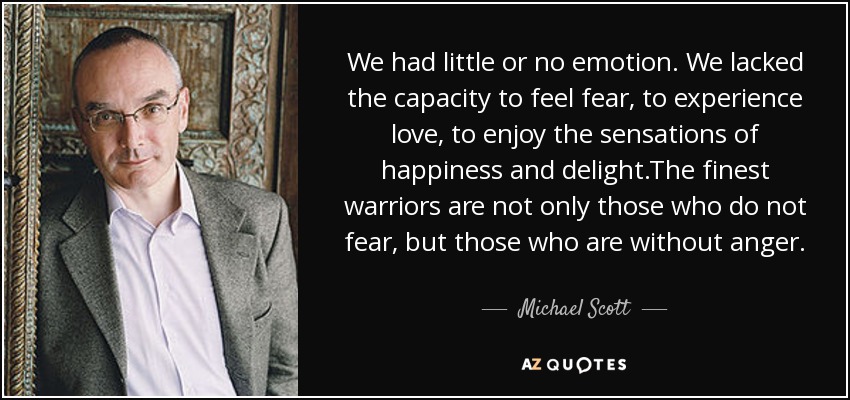 We had little or no emotion. We lacked the capacity to feel fear, to experience love, to enjoy the sensations of happiness and delight.The finest warriors are not only those who do not fear, but those who are without anger. - Michael Scott