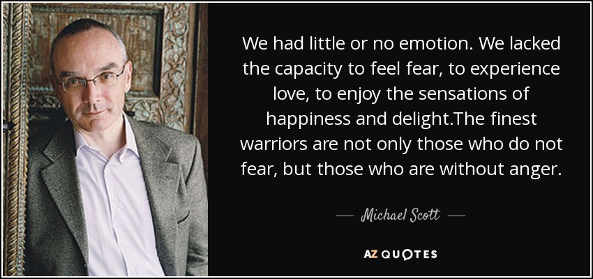 We had little or no emotion. We lacked the capacity to feel fear, to experience love, to enjoy the sensations of happiness and delight.The finest warriors are not only those who do not fear, but those who are without anger. - Michael Scott