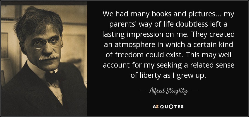We had many books and pictures... my parents' way of life doubtless left a lasting impression on me. They created an atmosphere in which a certain kind of freedom could exist. This may well account for my seeking a related sense of liberty as I grew up. - Alfred Stieglitz